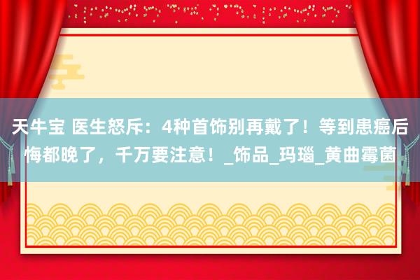 天牛宝 医生怒斥：4种首饰别再戴了！等到患癌后悔都晚了，千万要注意！_饰品_玛瑙_黄曲霉菌