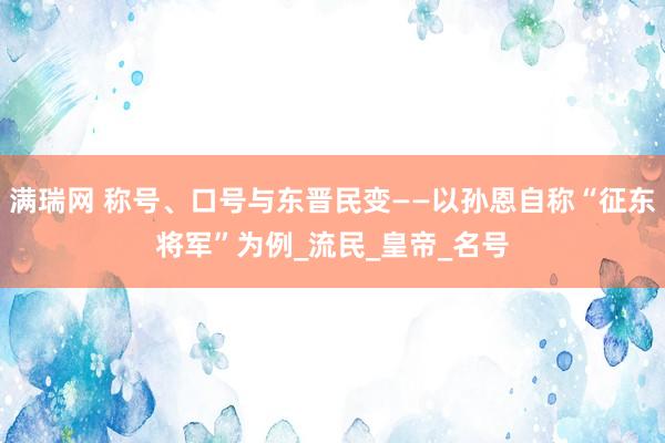 满瑞网 称号、口号与东晋民变——以孙恩自称“征东将军”为例_流民_皇帝_名号