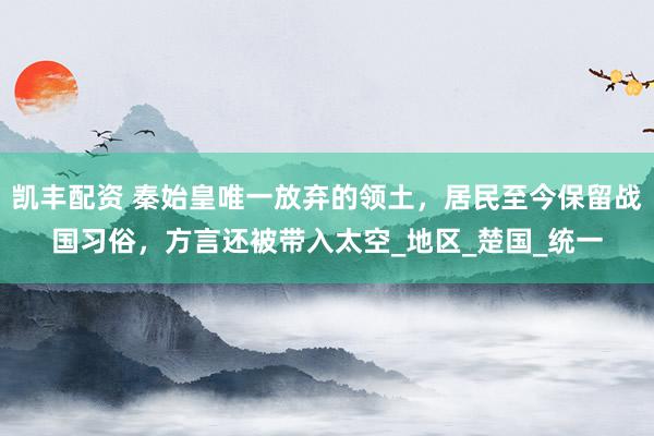 凯丰配资 秦始皇唯一放弃的领土，居民至今保留战国习俗，方言还被带入太空_地区_楚国_统一
