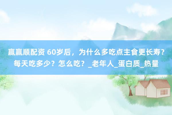 赢赢顺配资 60岁后，为什么多吃点主食更长寿？每天吃多少？怎么吃？_老年人_蛋白质_热量
