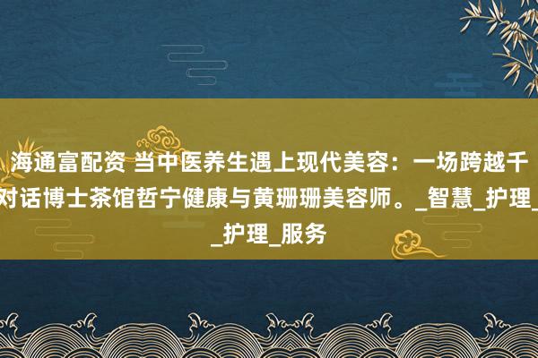 海通富配资 当中医养生遇上现代美容：一场跨越千年的对话博士茶馆哲宁健康与黄珊珊美容师。_智慧_护理_服务