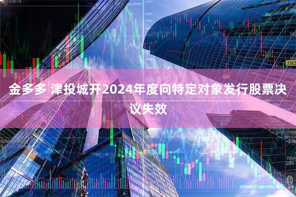 金多多 津投城开2024年度向特定对象发行股票决议失效