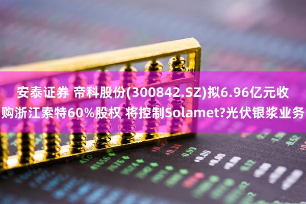 安泰证券 帝科股份(300842.SZ)拟6.96亿元收购浙江索特60%股权 将控制Solamet?光伏银浆业务