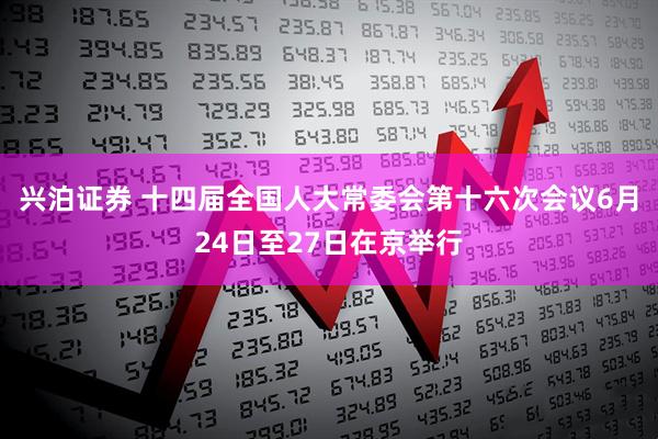 兴泊证券 十四届全国人大常委会第十六次会议6月24日至27日在京举行