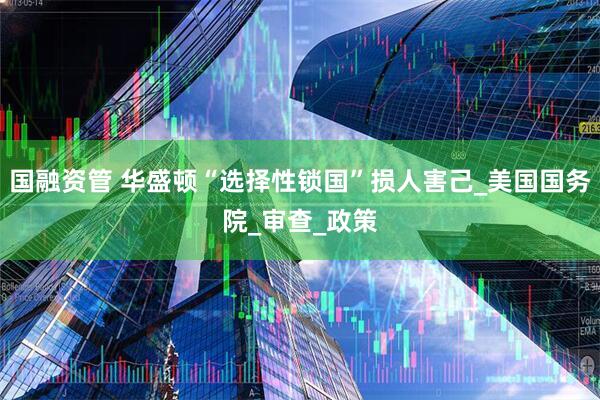 国融资管 华盛顿“选择性锁国”损人害己_美国国务院_审查_政策