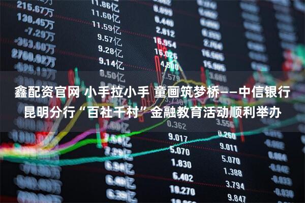 鑫配资官网 小手拉小手 童画筑梦桥——中信银行昆明分行“百社千村”金融教育活动顺利举办