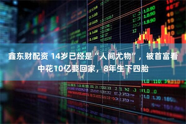 鑫东财配资 14岁已经是“人间尤物”，被首富看中花10亿娶回家，8年生下四胎
