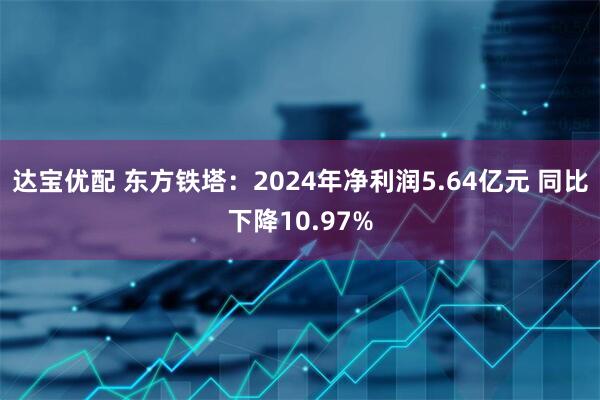 达宝优配 东方铁塔：2024年净利润5.64亿元 同比下降10.97%