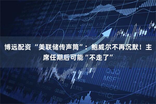 博远配资 “美联储传声筒”：鲍威尔不再沉默！主席任期后可能“不走了”